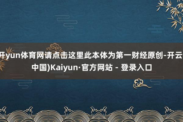 开yun体育网请点击这里此本体为第一财经原创-开云(中国)Kaiyun·官方网站 - 登录入口