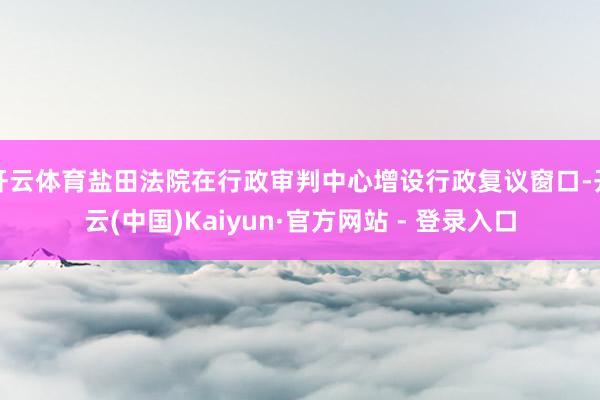 开云体育盐田法院在行政审判中心增设行政复议窗口-开云(中国)Kaiyun·官方网站 - 登录入口