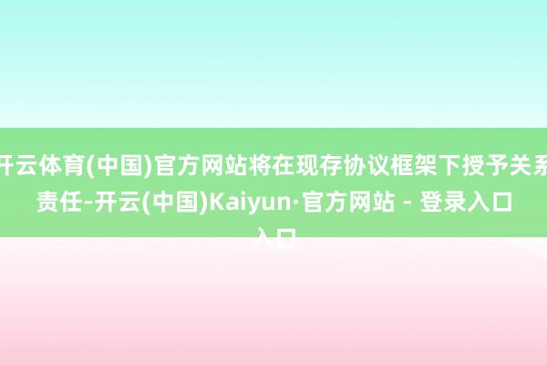 开云体育(中国)官方网站将在现存协议框架下授予关系责任-开云(中国)Kaiyun·官方网站 - 登录入口