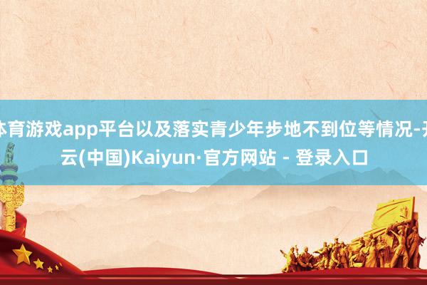 体育游戏app平台以及落实青少年步地不到位等情况-开云(中国)Kaiyun·官方网站 - 登录入口