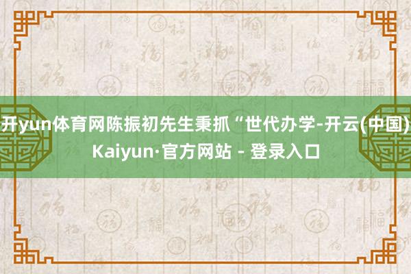 开yun体育网陈振初先生秉抓“世代办学-开云(中国)Kaiyun·官方网站 - 登录入口