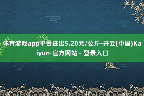 体育游戏app平台进出5.20元/公斤-开云(中国)Kaiyun·官方网站 - 登录入口