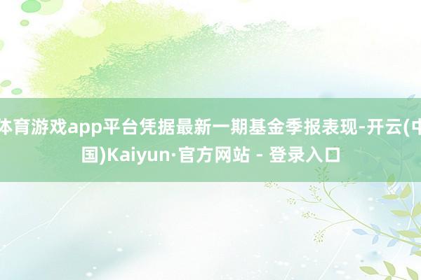 体育游戏app平台凭据最新一期基金季报表现-开云(中国)Kaiyun·官方网站 - 登录入口