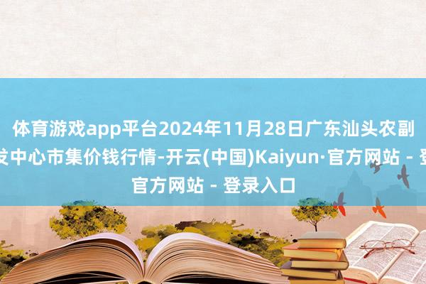 体育游戏app平台2024年11月28日广东汕头农副居品批发中心市集价钱行情-开云(中国)Kaiyun·官方网站 - 登录入口