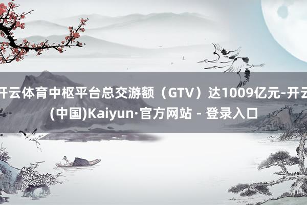 开云体育中枢平台总交游额（GTV）达1009亿元-开云(中国)Kaiyun·官方网站 - 登录入口