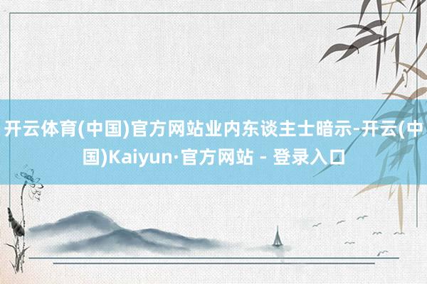 开云体育(中国)官方网站 业内东谈主士暗示-开云(中国)Kaiyun·官方网站 - 登录入口