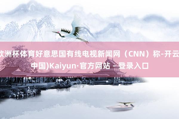 欧洲杯体育好意思国有线电视新闻网（CNN）称-开云(中国)Kaiyun·官方网站 - 登录入口