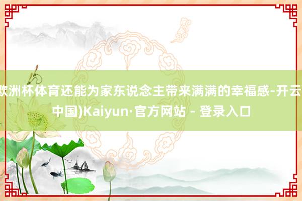 欧洲杯体育还能为家东说念主带来满满的幸福感-开云(中国)Kaiyun·官方网站 - 登录入口