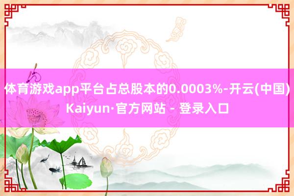 体育游戏app平台占总股本的0.0003%-开云(中国)Kaiyun·官方网站 - 登录入口