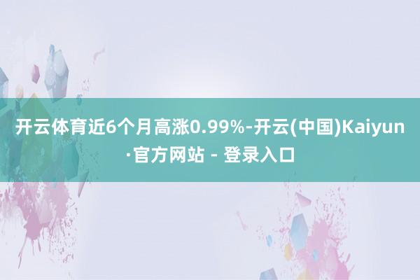 开云体育近6个月高涨0.99%-开云(中国)Kaiyun·官方网站 - 登录入口