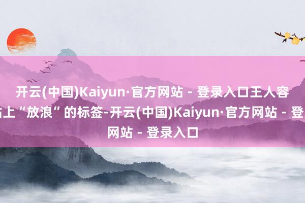 开云(中国)Kaiyun·官方网站 - 登录入口王人容易被贴上“放浪”的标签-开云(中国)Kaiyun·官方网站 - 登录入口