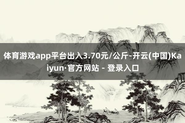 体育游戏app平台出入3.70元/公斤-开云(中国)Kaiyun·官方网站 - 登录入口