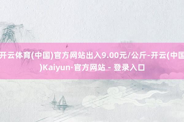 开云体育(中国)官方网站出入9.00元/公斤-开云(中国)Kaiyun·官方网站 - 登录入口