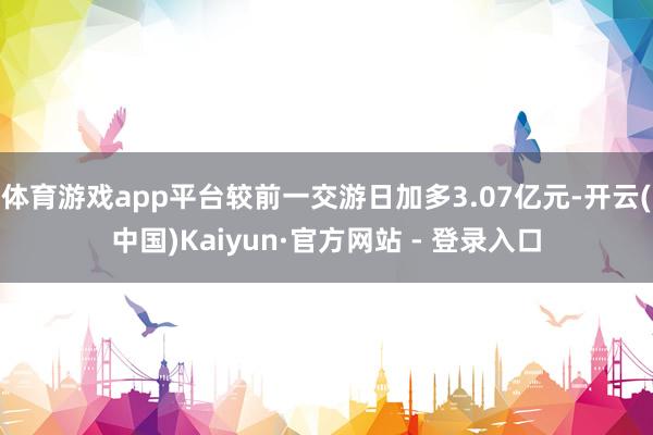 体育游戏app平台较前一交游日加多3.07亿元-开云(中国)Kaiyun·官方网站 - 登录入口