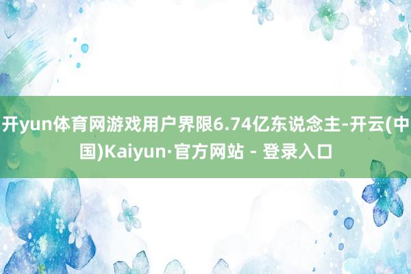 开yun体育网游戏用户界限6.74亿东说念主-开云(中国)Kaiyun·官方网站 - 登录入口