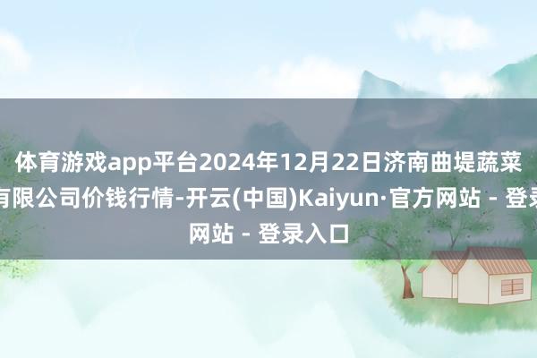 体育游戏app平台2024年12月22日济南曲堤蔬菜销售有限公司价钱行情-开云(中国)Kaiyun·官方网站 - 登录入口