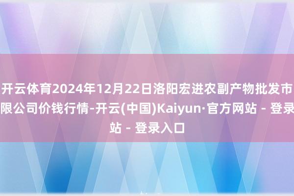 开云体育2024年12月22日洛阳宏进农副产物批发市集有限公司价钱行情-开云(中国)Kaiyun·官方网站 - 登录入口