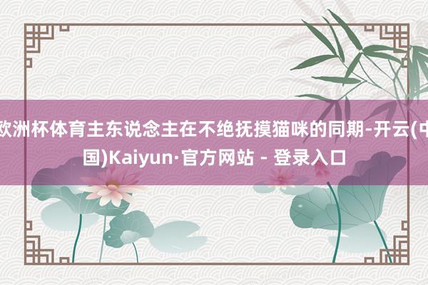 欧洲杯体育主东说念主在不绝抚摸猫咪的同期-开云(中国)Kaiyun·官方网站 - 登录入口