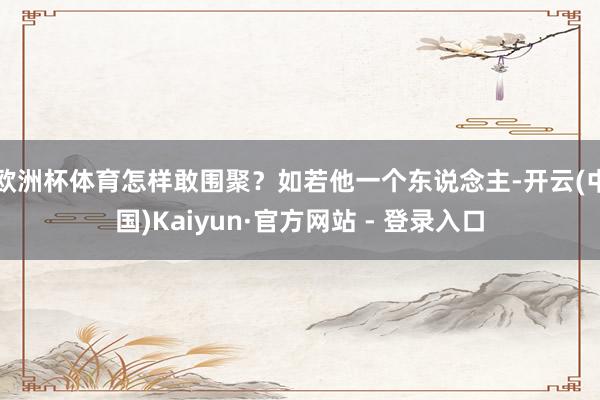 欧洲杯体育怎样敢围聚?如若他一个东说念主-开云(中国)Kaiyun·官方网站 - 登录入口