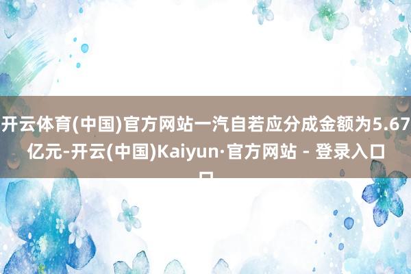 开云体育(中国)官方网站一汽自若应分成金额为5.67亿元-开云(中国)Kaiyun·官方网站 - 登录入口