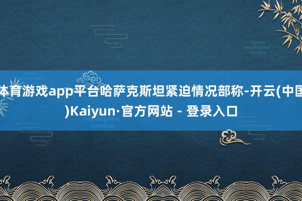 体育游戏app平台哈萨克斯坦紧迫情况部称-开云(中国)Kaiyun·官方网站 - 登录入口