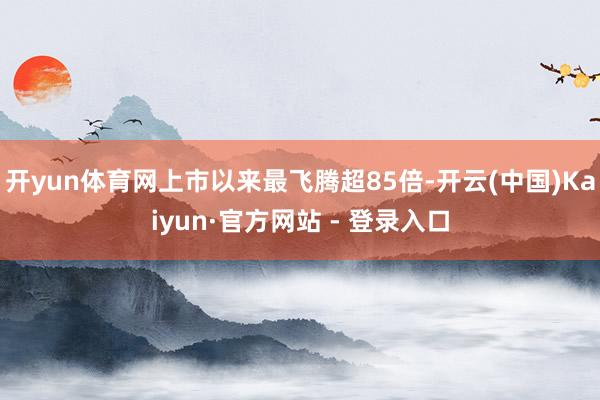 开yun体育网上市以来最飞腾超85倍-开云(中国)Kaiyun·官方网站 - 登录入口