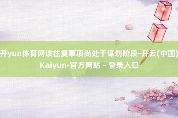 开yun体育网 该往复事项尚处于谋划阶段-开云(中国)Kaiyun·官方网站 - 登录入口