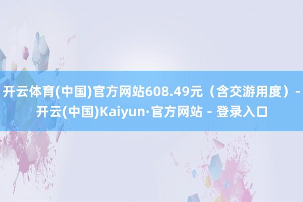 开云体育(中国)官方网站608.49元（含交游用度）-开云(中国)Kaiyun·官方网站 - 登录入口