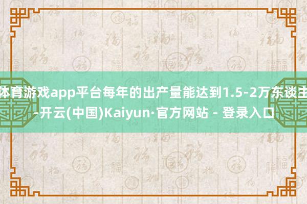 体育游戏app平台每年的出产量能达到1.5-2万东谈主-开云(中国)Kaiyun·官方网站 - 登录入口