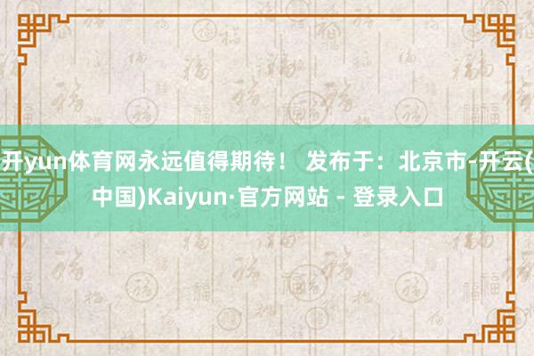 开yun体育网永远值得期待！ 发布于：北京市-开云(中国)Kaiyun·官方网站 - 登录入口