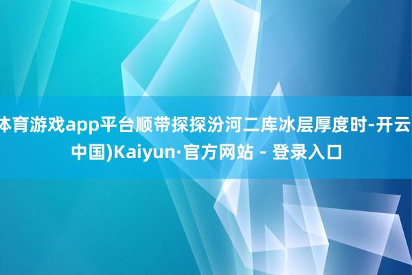 体育游戏app平台顺带探探汾河二库冰层厚度时-开云(中国)Kaiyun·官方网站 - 登录入口