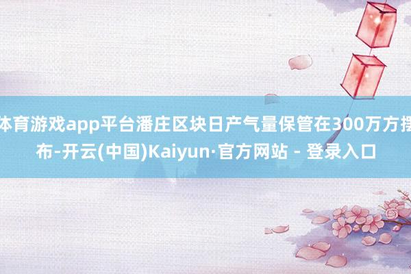 体育游戏app平台潘庄区块日产气量保管在300万方摆布-开云(中国)Kaiyun·官方网站 - 登录入口