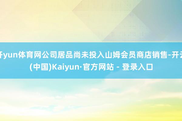 开yun体育网公司居品尚未投入山姆会员商店销售-开云(中国)Kaiyun·官方网站 - 登录入口