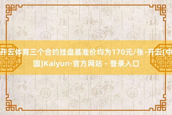 开云体育三个合约挂盘基准价均为170元/张-开云(中国)Kaiyun·官方网站 - 登录入口