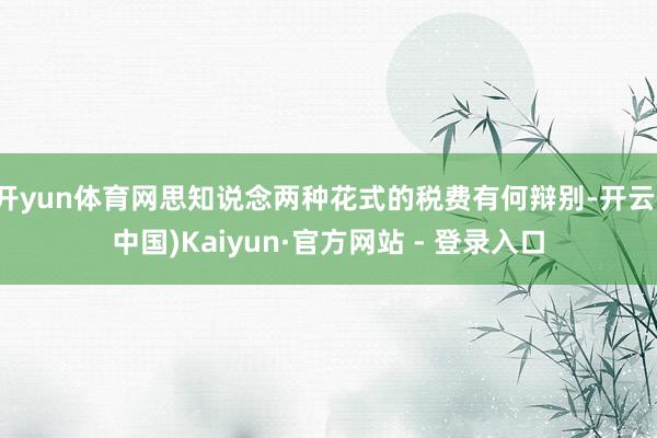 开yun体育网思知说念两种花式的税费有何辩别-开云(中国)Kaiyun·官方网站 - 登录入口