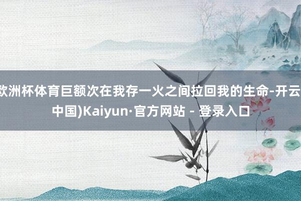 欧洲杯体育巨额次在我存一火之间拉回我的生命-开云(中国)Kaiyun·官方网站 - 登录入口