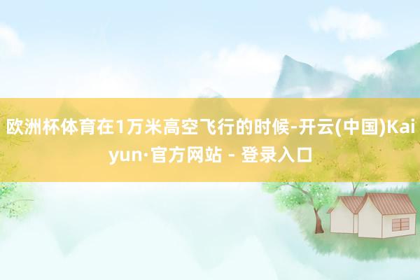 欧洲杯体育在1万米高空飞行的时候-开云(中国)Kaiyun·官方网站 - 登录入口