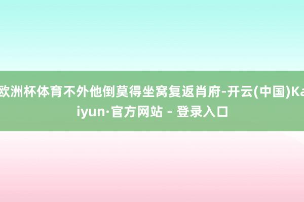 欧洲杯体育不外他倒莫得坐窝复返肖府-开云(中国)Kaiyun·官方网站 - 登录入口