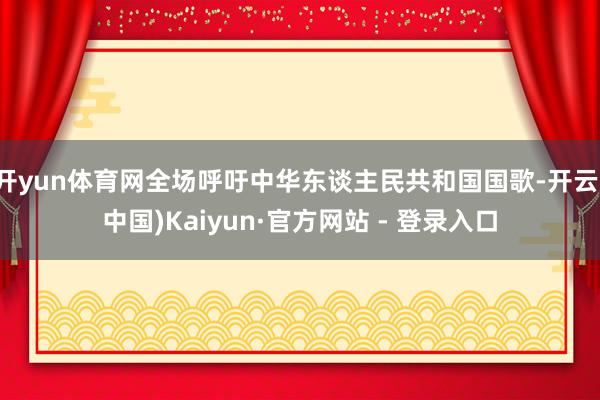 开yun体育网全场呼吁中华东谈主民共和国国歌-开云(中国)Kaiyun·官方网站 - 登录入口