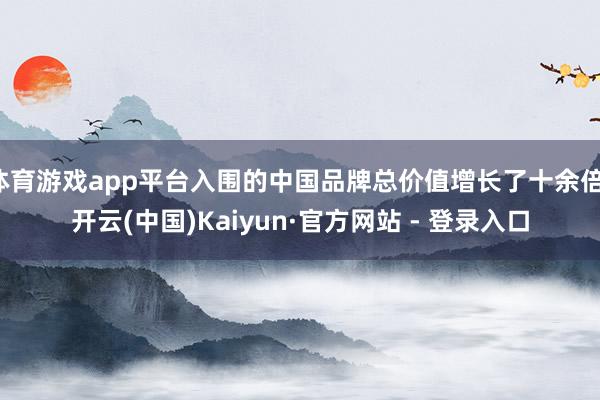 体育游戏app平台入围的中国品牌总价值增长了十余倍-开云(中国)Kaiyun·官方网站 - 登录入口