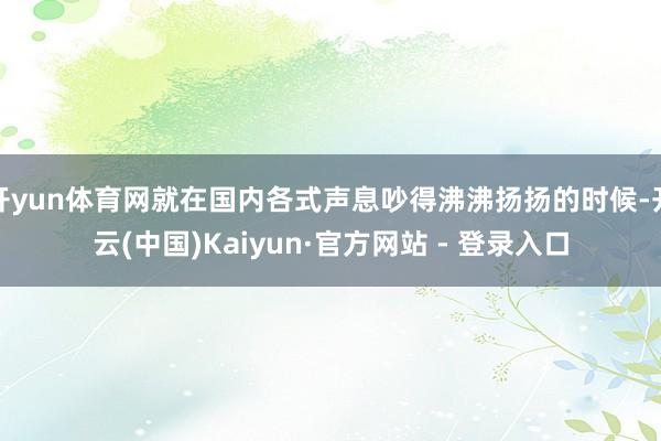 开yun体育网就在国内各式声息吵得沸沸扬扬的时候-开云(中国)Kaiyun·官方网站 - 登录入口