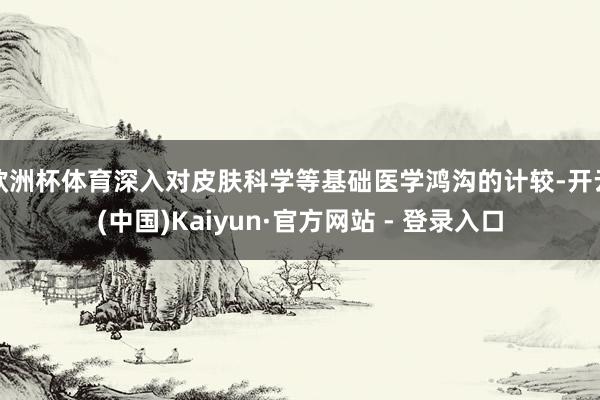 欧洲杯体育深入对皮肤科学等基础医学鸿沟的计较-开云(中国)Kaiyun·官方网站 - 登录入口