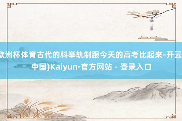 欧洲杯体育古代的科举轨制跟今天的高考比起来-开云(中国)Kaiyun·官方网站 - 登录入口