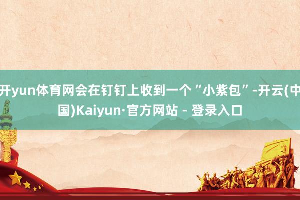 开yun体育网会在钉钉上收到一个“小紫包”-开云(中国)Kaiyun·官方网站 - 登录入口