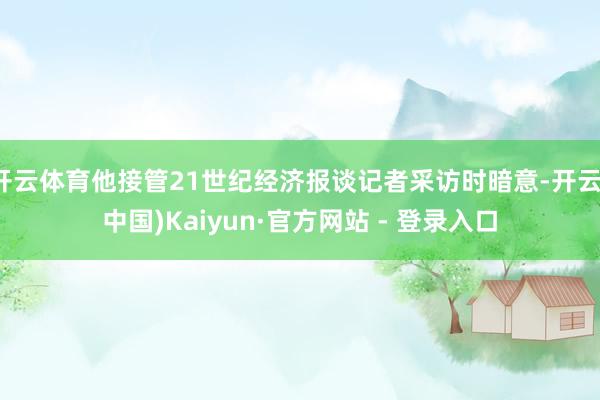 开云体育他接管21世纪经济报谈记者采访时暗意-开云(中国)Kaiyun·官方网站 - 登录入口