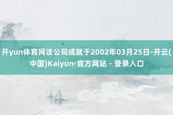 开yun体育网该公司成就于2002年03月25日-开云(中国)Kaiyun·官方网站 - 登录入口