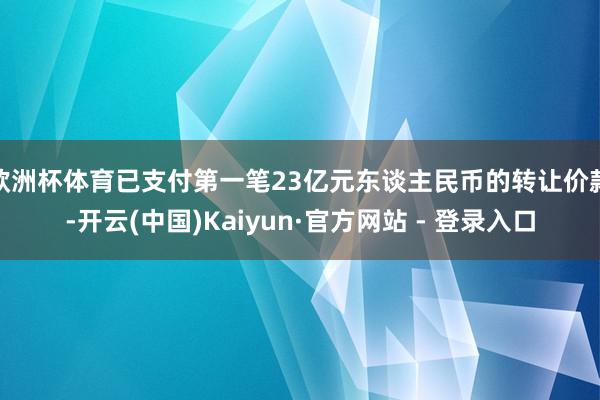 欧洲杯体育已支付第一笔23亿元东谈主民币的转让价款-开云(中国)Kaiyun·官方网站 - 登录入口