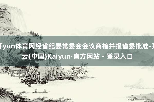 开yun体育网经省纪委常委会会议商榷并报省委批准-开云(中国)Kaiyun·官方网站 - 登录入口