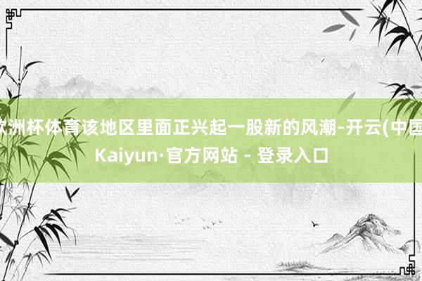 欧洲杯体育该地区里面正兴起一股新的风潮-开云(中国)Kaiyun·官方网站 - 登录入口