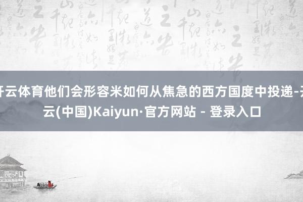 开云体育他们会形容米如何从焦急的西方国度中投递-开云(中国)Kaiyun·官方网站 - 登录入口